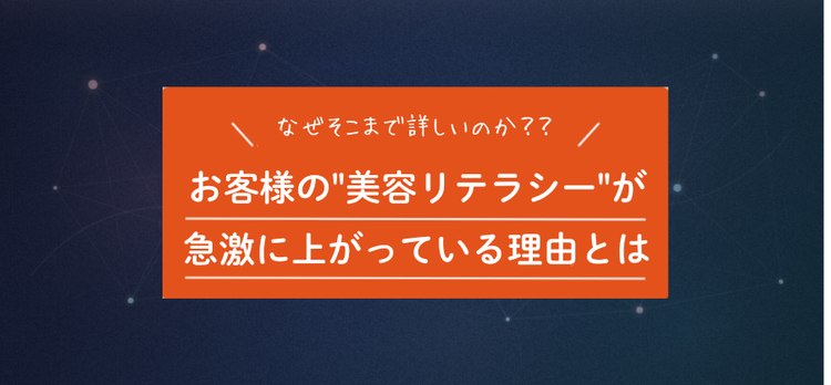 昔と比べてお客様の美容知識が急激に上がっている理由とは？